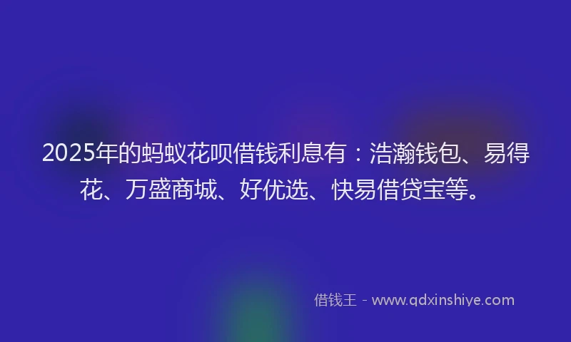 2025年的蚂蚁花呗借钱利息有：浩瀚钱包、易得花、万盛商城、好优选、快易借贷宝等。