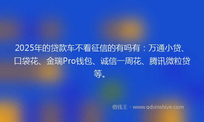 2025年的贷款车不看征信的有吗有：万通小贷、口袋花、金瑞Pro钱包、诚信一周花、腾讯微粒贷等。