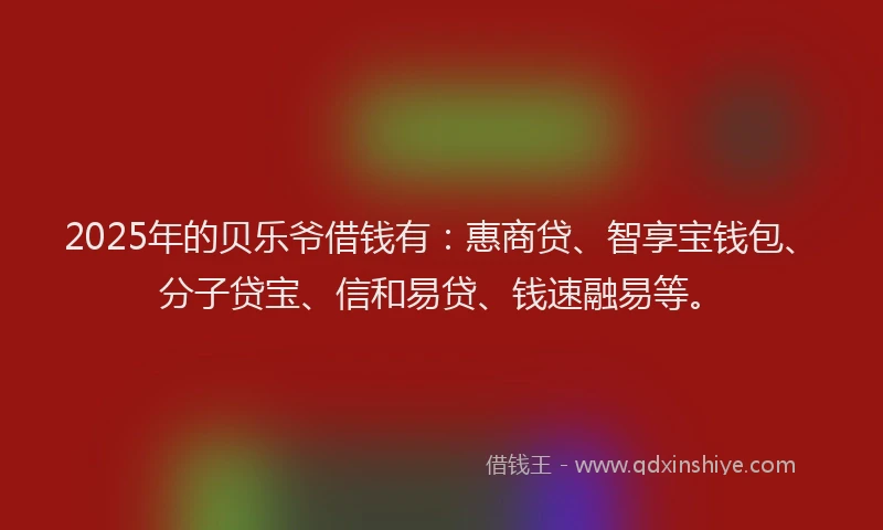 2025年的贝乐爷借钱有：惠商贷、智享宝钱包、分子贷宝、信和易贷、钱速融易等。