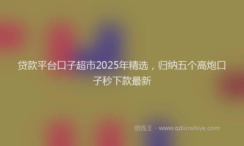 贷款平台口子超市2025年精选，归纳五个高炮口子秒下款最新