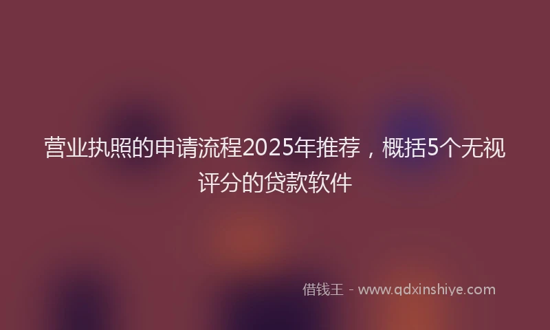 营业执照的申请流程2025年推荐，概括5个无视评分的贷款软件