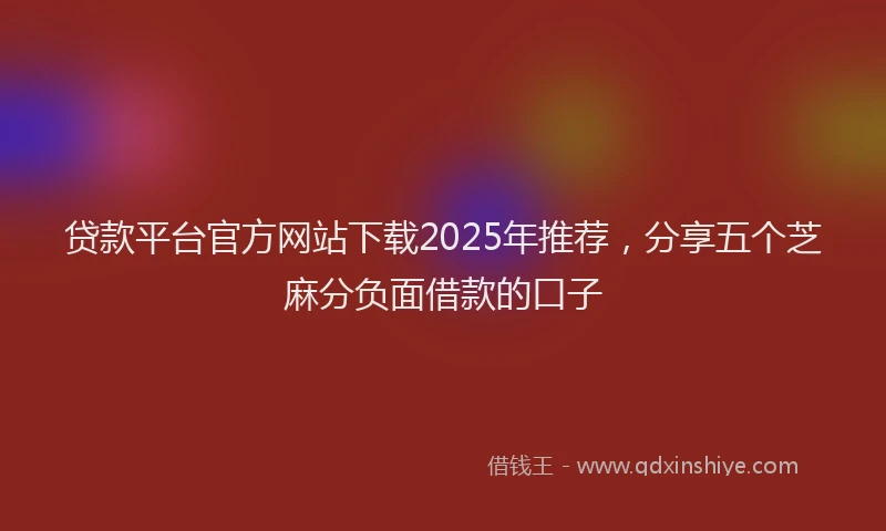 贷款平台官方网站下载2025年推荐，分享五个芝麻分负面借款的口子