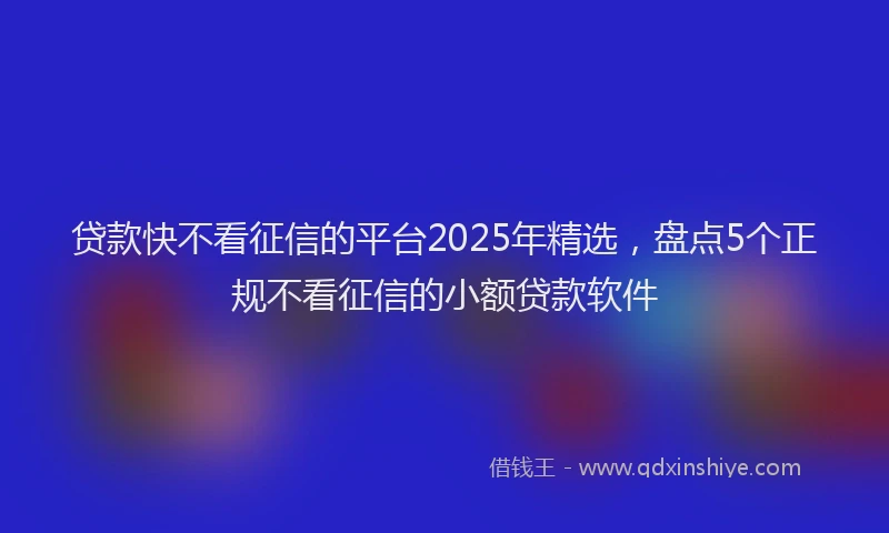 贷款快不看征信的平台2025年精选，盘点5个正规不看征信的小额贷款软件