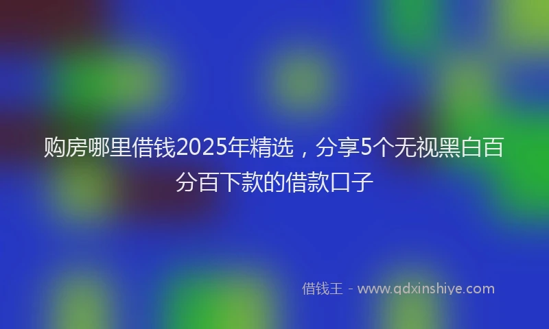 购房哪里借钱2025年精选，分享5个无视黑白百分百下款的借款口子