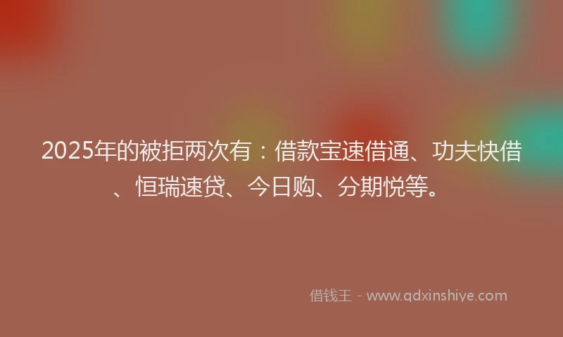 2025年的被拒两次有：借款宝速借通、功夫快借、恒瑞速贷、今日购、分期悦等。