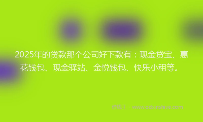 2025年的贷款那个公司好下款有：现金贷宝、惠花钱包、现金驿站、金悦钱包、快乐小租等。