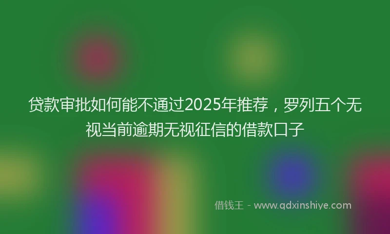 贷款审批如何能不通过2025年推荐，罗列五个无视当前逾期无视征信的借款口子