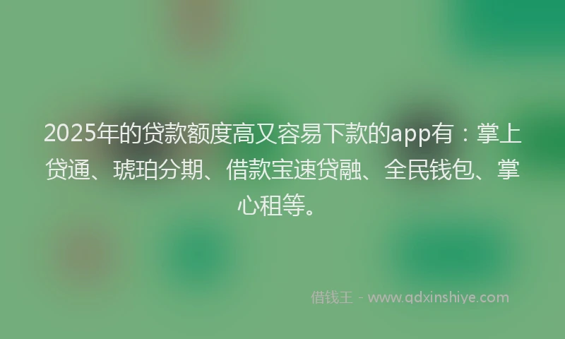 2025年的贷款额度高又容易下款的app有：掌上贷通、琥珀分期、借款宝速贷融、全民钱包、掌心租等。