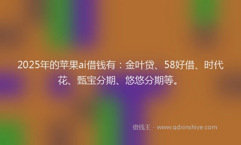 2025年的苹果ai借钱有：金叶贷、58好借、时代花、甄宝分期、悠悠分期等。