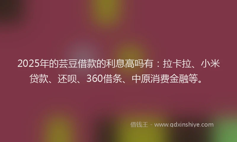 2025年的芸豆借款的利息高吗有：拉卡拉、小米贷款、还呗、360借条、中原消费金融等。