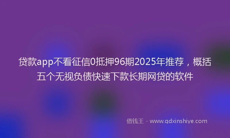 贷款app不看征信0抵押96期2025年推荐，概括五个无视负债快速下款长期网贷的软件