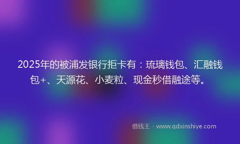 2025年的被浦发银行拒卡有：琉璃钱包、汇融钱包+、天源花、小麦粒、现金秒借融途等。