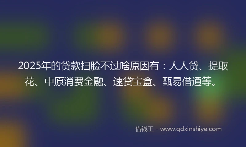 2025年的贷款扫脸不过啥原因有：人人贷、提取花、中原消费金融、速贷宝盒、甄易借通等。