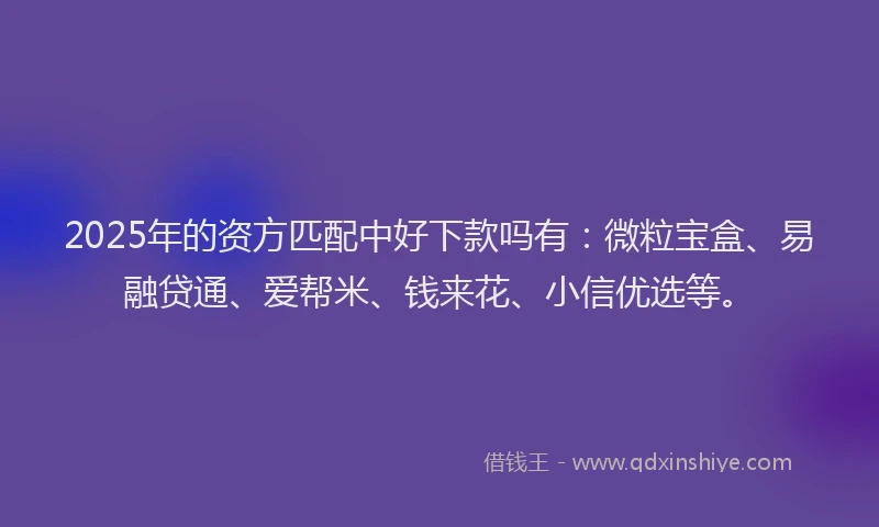 2025年的资方匹配中好下款吗有：微粒宝盒、易融贷通、爱帮米、钱来花、小信优选等。