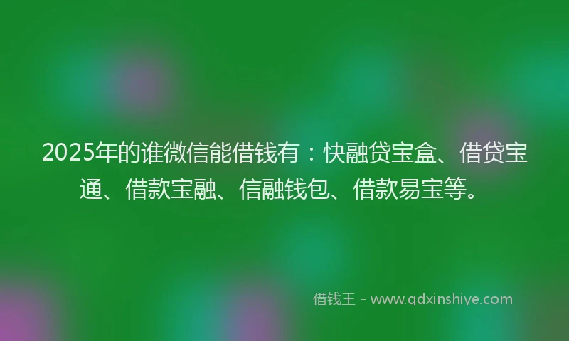 2025年的谁微信能借钱有：快融贷宝盒、借贷宝通、借款宝融、信融钱包、借款易宝等。