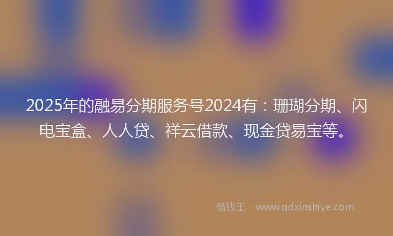 2025年的融易分期服务号2024有：珊瑚分期、闪电宝盒、人人贷、祥云借款、现金贷易宝等。