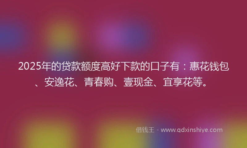 2025年的贷款额度高好下款的口子有：惠花钱包、安逸花、青春购、壹现金、宜享花等。
