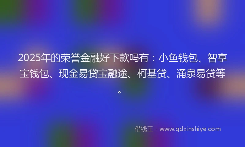 2025年的荣誉金融好下款吗有：小鱼钱包、智享宝钱包、现金易贷宝融途、柯基贷、涌泉易贷等。