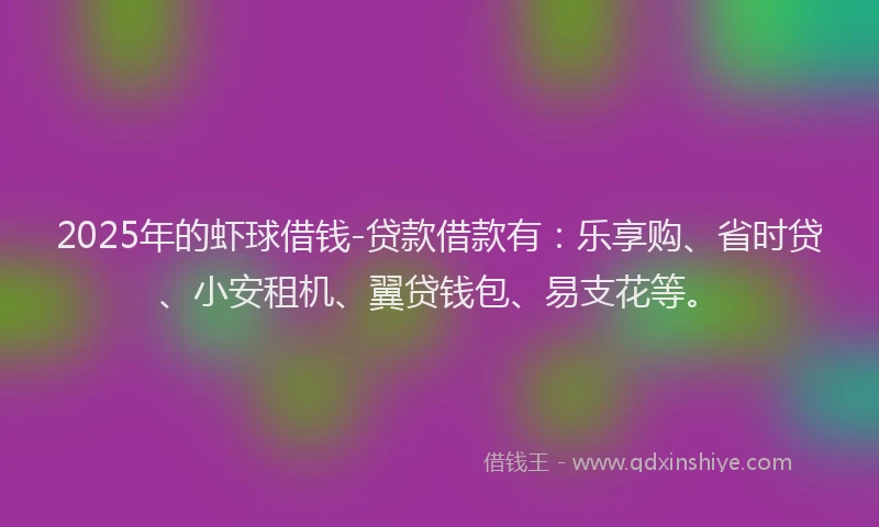 2025年的虾球借钱-贷款借款有：乐享购、省时贷、小安租机、翼贷钱包、易支花等。