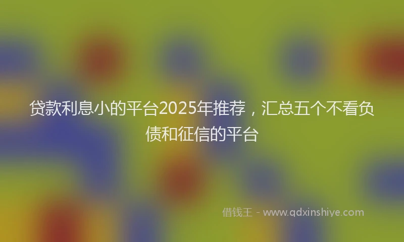 贷款利息小的平台2025年推荐，汇总五个不看负债和征信的平台
