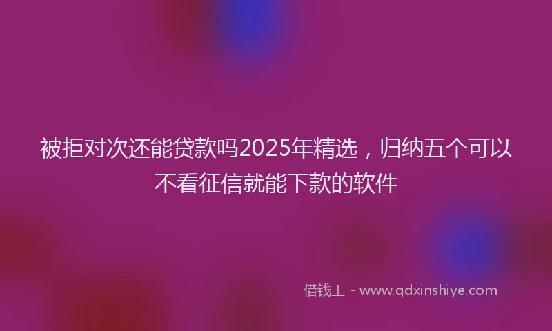 被拒对次还能贷款吗2025年精选，归纳五个可以不看征信就能下款的软件