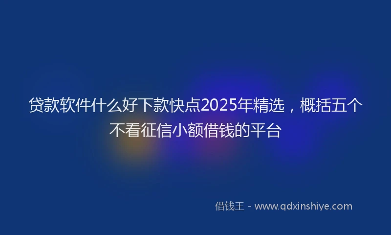 贷款软件什么好下款快点2025年精选，概括五个不看征信小额借钱的平台