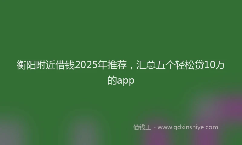 衡阳附近借钱2025年推荐，汇总五个轻松贷10万的app
