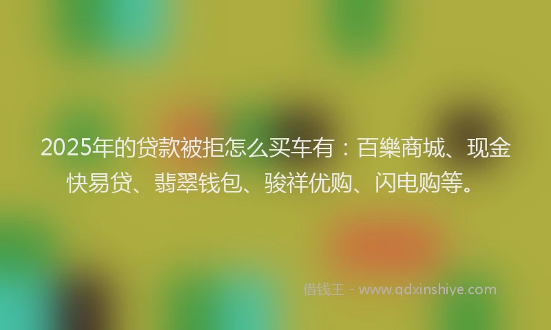 2025年的贷款被拒怎么买车有：百樂商城、现金快易贷、翡翠钱包、骏祥优购、闪电购等。