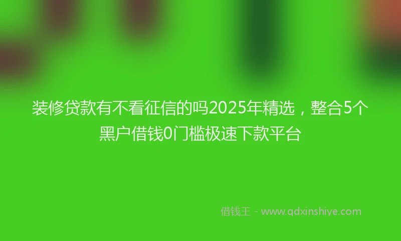 装修贷款有不看征信的吗2025年精选，整合5个黑户借钱0门槛极速下款平台