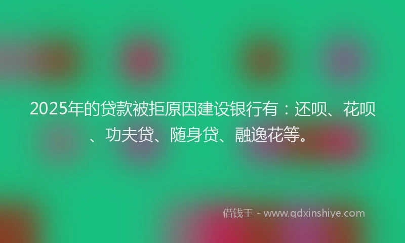 2025年的贷款被拒原因建设银行有：还呗、花呗、功夫贷、随身贷、融逸花等。