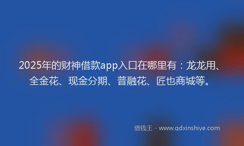 2025年的财神借款app入口在哪里有：龙龙用、全金花、现金分期、普融花、匠也商城等。