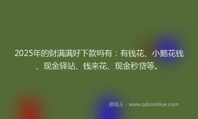 2025年的财满满好下款吗有：有钱花、小鹅花钱、现金驿站、钱来花、现金秒贷等。