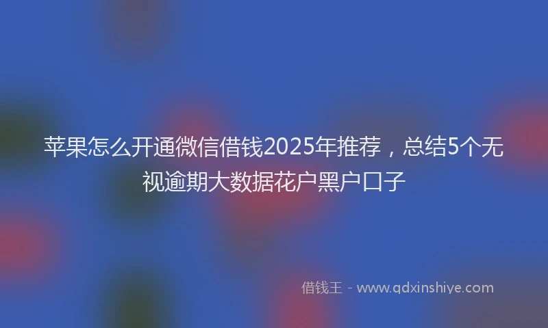 苹果怎么开通微信借钱2025年推荐，总结5个无视逾期大数据花户黑户口子