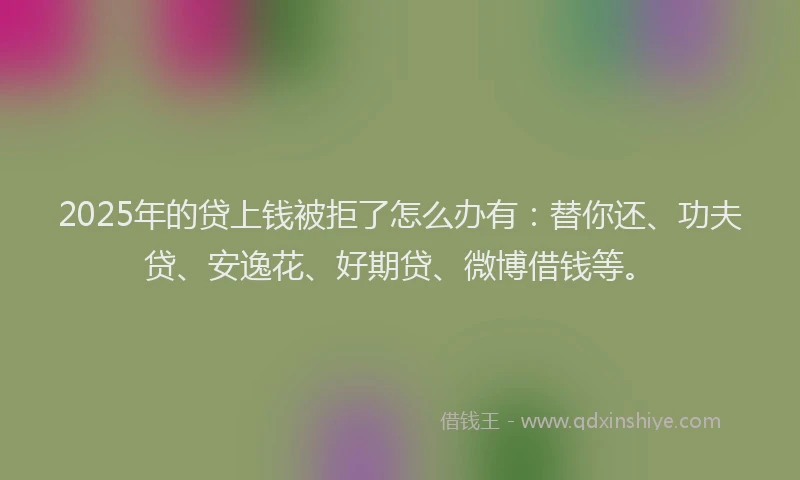 2025年的贷上钱被拒了怎么办有：替你还、功夫贷、安逸花、好期贷、微博借钱等。