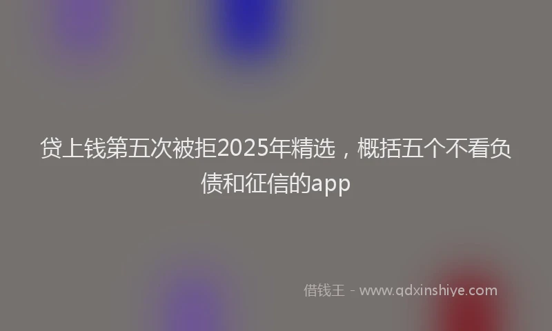 贷上钱第五次被拒2025年精选，概括五个不看负债和征信的app