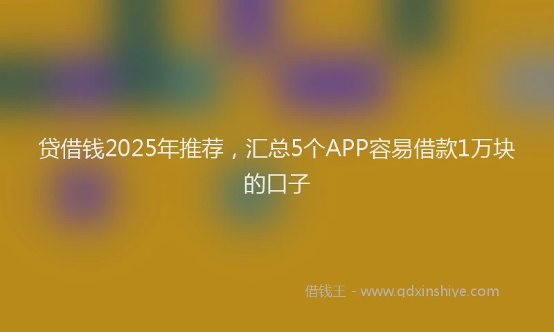 贷借钱2025年推荐，汇总5个APP容易借款1万块的口子