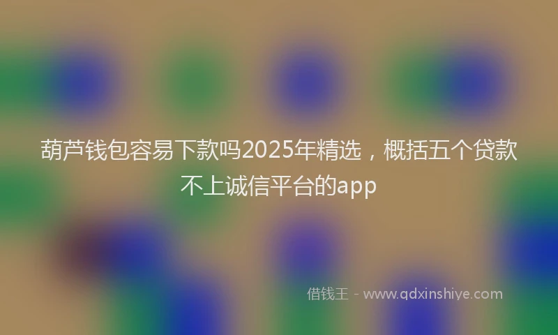 葫芦钱包容易下款吗2025年精选，概括五个贷款不上诚信平台的app