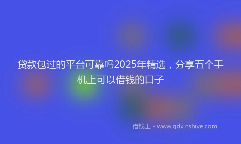 贷款包过的平台可靠吗2025年精选，分享五个手机上可以借钱的口子