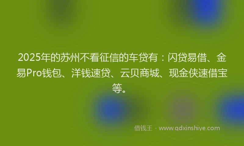 2025年的苏州不看征信的车贷有：闪贷易借、金易Pro钱包、洋钱速贷、云贝商城、现金侠速借宝等。