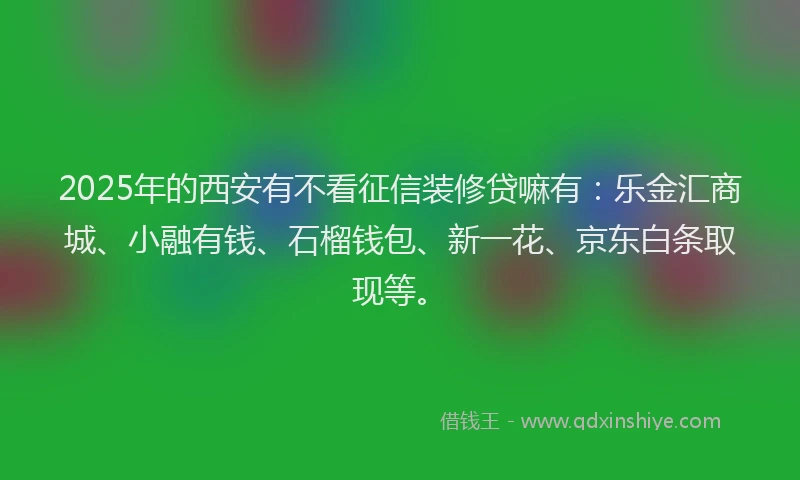 2025年的西安有不看征信装修贷嘛有：乐金汇商城、小融有钱、石榴钱包、新一花、京东白条取现等。