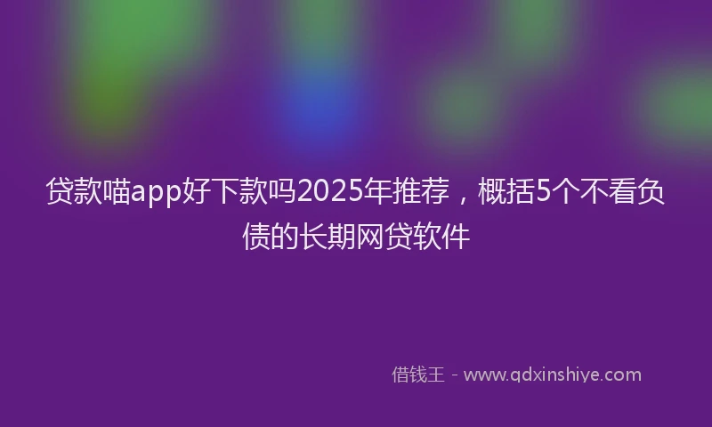 贷款喵app好下款吗2025年推荐，概括5个不看负债的长期网贷软件