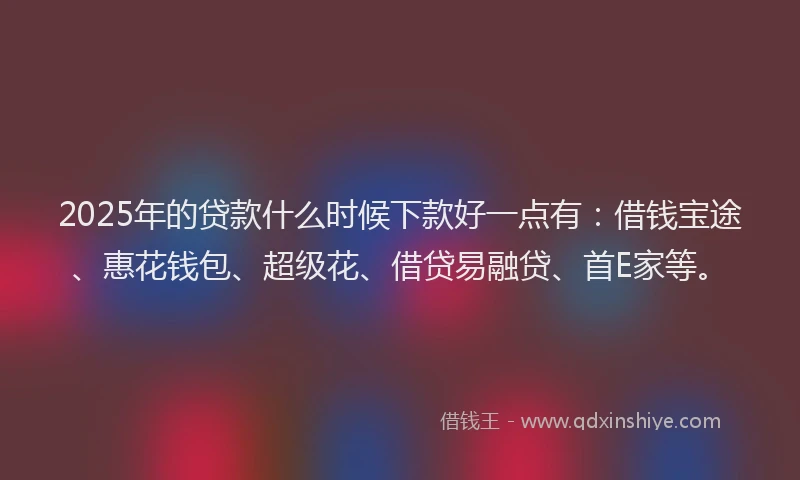 2025年的贷款什么时候下款好一点有：借钱宝途、惠花钱包、超级花、借贷易融贷、首E家等。