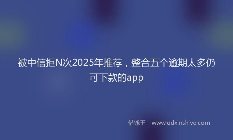 被中信拒N次2025年推荐，整合五个逾期太多仍可下款的app