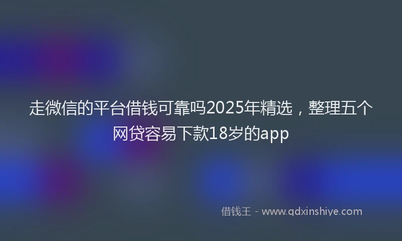 走微信的平台借钱可靠吗2025年精选，整理五个网贷容易下款18岁的app