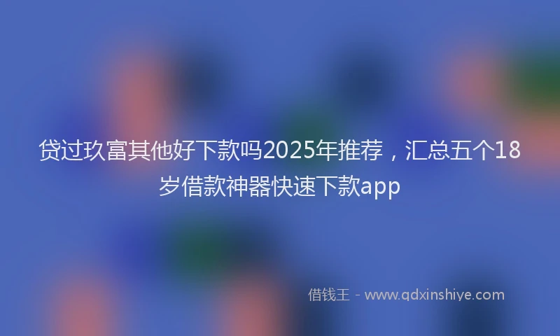 贷过玖富其他好下款吗2025年推荐，汇总五个18岁借款神器快速下款app