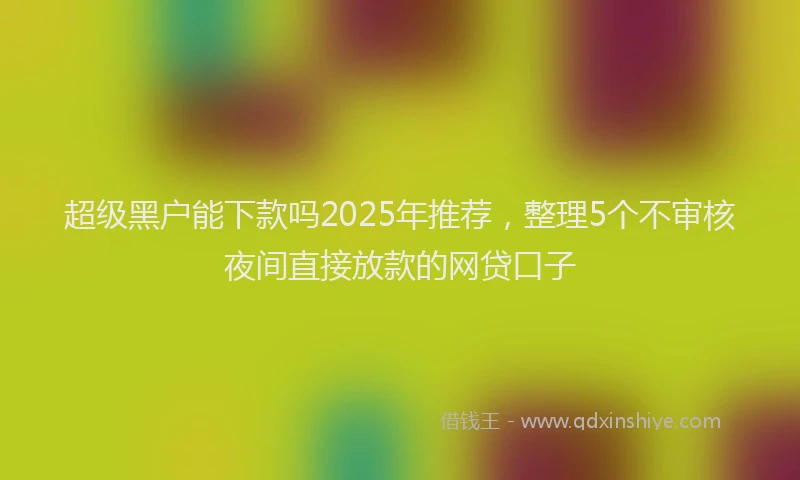 超级黑户能下款吗2025年推荐，整理5个不审核夜间直接放款的网贷口子