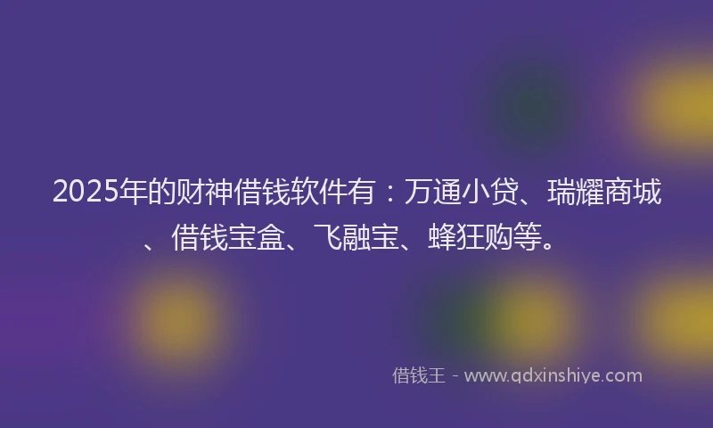 2025年的财神借钱软件有：万通小贷、瑞耀商城、借钱宝盒、飞融宝、蜂狂购等。