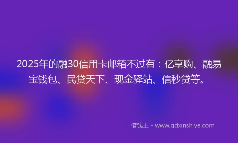 2025年的融30信用卡邮箱不过有：亿享购、融易宝钱包、民贷天下、现金驿站、信秒贷等。