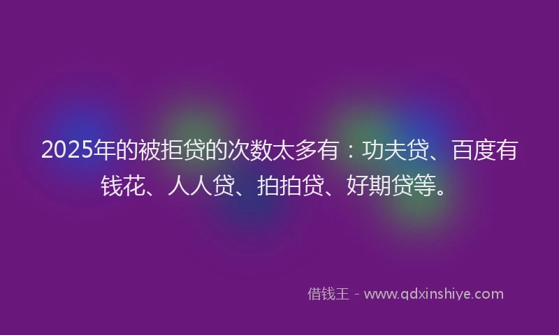 2025年的被拒贷的次数太多有：功夫贷、百度有钱花、人人贷、拍拍贷、好期贷等。