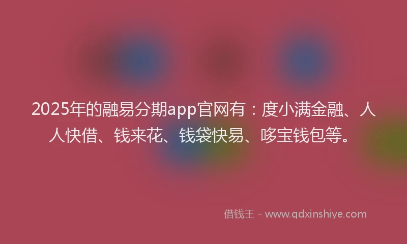 2025年的融易分期app官网有：度小满金融、人人快借、钱来花、钱袋快易、哆宝钱包等。